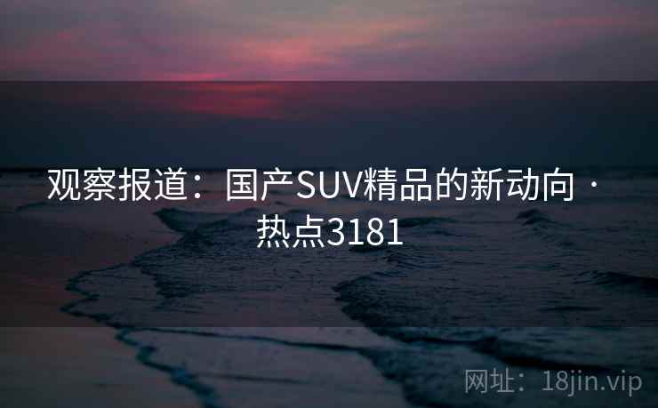 观察报道：国产SUV精品的新动向 · 热点3181