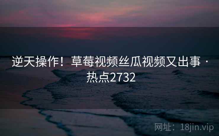 逆天操作！草莓视频丝瓜视频又出事 · 热点2732