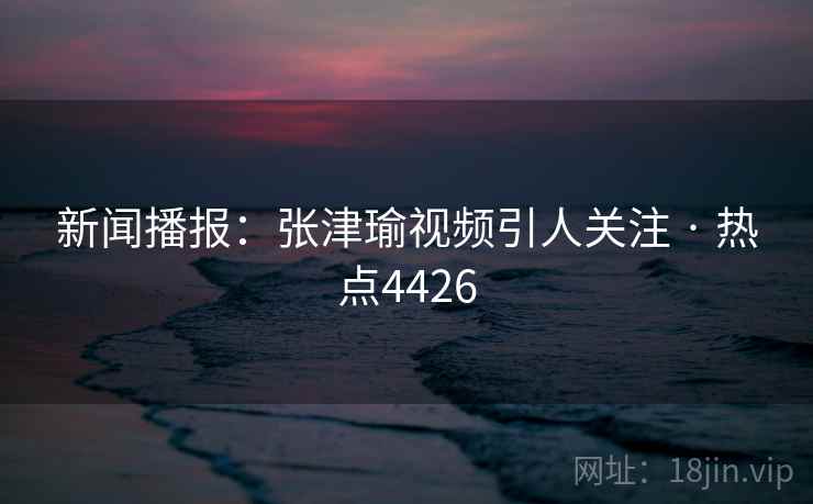 新闻播报：张津瑜视频引人关注 · 热点4426