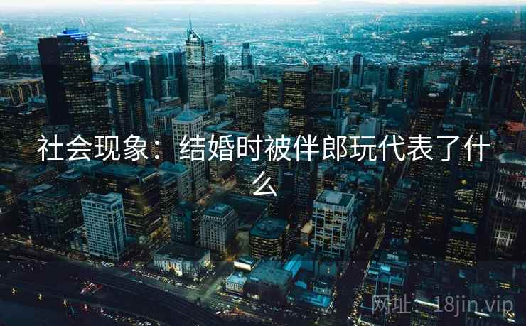 社会现象:结婚时被伴郎玩代表了什么 社会现象:结婚时被伴郎玩代表了什么