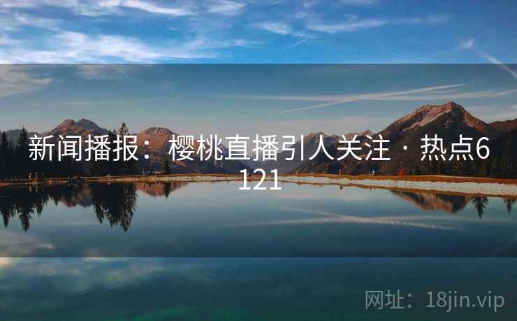 新闻播报:樱桃直播引人关注 · 热点6121 新闻播报:樱桃直播引人关注 · 热点6121