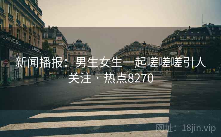 新闻播报:男生女生一起嗟嗟嗟引人关注 · 热点8270 新闻播报:男生女生一起嗟嗟嗟引人关注 · 热点8270