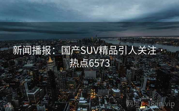 新闻播报:国产SUV精品引人关注 · 热点6573 新闻播报:国产SUV精品引人关注 · 热点6573