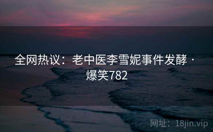 全网热议：老中医李雪妮事件发酵 · 爆笑782